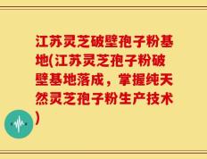 江苏灵芝破壁孢子粉基地(江苏灵芝孢子粉破壁基地落成，掌握纯天然灵芝孢子粉生产技术)
