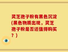 灵芝孢子粉有黑色沉淀(黑色物质出现，灵芝孢子粉是否还值得购买？)