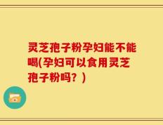 灵芝孢子粉孕妇能不能喝(孕妇可以食用灵芝孢子粉吗？)