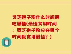 灵芝孢子粉什么时间段吃最佳(最佳食用时间：灵芝孢子粉应在哪个时间段食用最佳？)