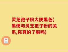 灵芝孢子粉大便黑色(黑便与灵芝孢子粉的关系,你真的了解吗)