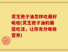 灵芝孢子油怎样吃最好吸收(灵芝孢子油的最佳吃法，让你充分吸收营养)