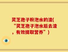 灵芝孢子粉泡水的渣(“灵芝孢子泡水后去渣，有效提取营养”)