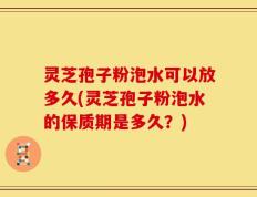 灵芝孢子粉泡水可以放多久(灵芝孢子粉泡水的保质期是多久？)