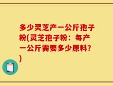 多少灵芝产一公斤孢子粉(灵芝孢子粉：每产一公斤需要多少原料？)