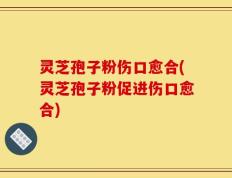 灵芝孢子粉伤口愈合(灵芝孢子粉促进伤口愈合)