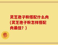 灵芝孢子粉搭配什么肉(灵芝孢子粉怎样搭配肉最佳？)