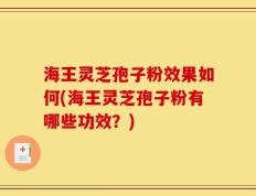 海王灵芝孢子粉效果如何(海王灵芝孢子粉有哪些功效？)