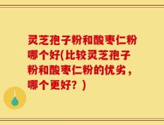 灵芝孢子粉和酸枣仁粉哪个好(比较灵芝孢子粉和酸枣仁粉的优劣，哪个更好？)