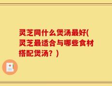 灵芝同什么煲汤最好(灵芝最适合与哪些食材搭配煲汤？)