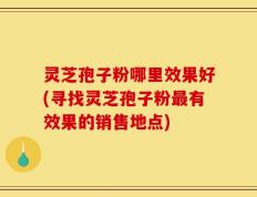 灵芝孢子粉哪里效果好(寻找灵芝孢子粉最有效果的销售地点)