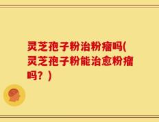 灵芝孢子粉治粉瘤吗(灵芝孢子粉能治愈粉瘤吗？)