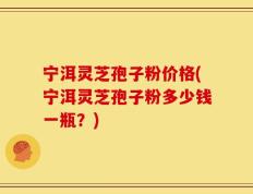 宁洱灵芝孢子粉价格(宁洱灵芝孢子粉多少钱一瓶？)