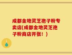 成都金地灵芝孢子粉专卖店(成都金地灵芝孢子粉商店开张！)