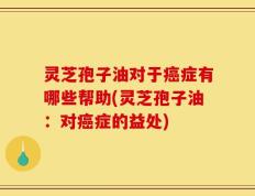 灵芝孢子油对于癌症有哪些帮助(灵芝孢子油：对癌症的益处)