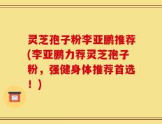 灵芝孢子粉李亚鹏推荐(李亚鹏力荐灵芝孢子粉，强健身体推荐首选！)