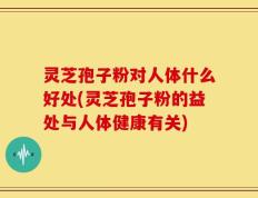 灵芝孢子粉对人体什么好处(灵芝孢子粉的益处与人体健康有关)