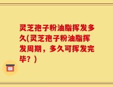 灵芝孢子粉油脂挥发多久(灵芝孢子粉油脂挥发周期，多久可挥发完毕？)