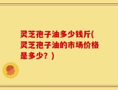灵芝孢子油多少钱斤(灵芝孢子油的市场价格是多少？)