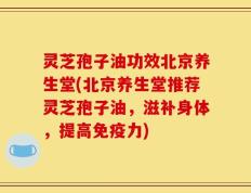 灵芝孢子油功效北京养生堂(北京养生堂推荐灵芝孢子油，滋补身体，提高免疫力)