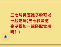 三七与灵芝孢子粉可以一起吃吗(三七和灵芝孢子粉能一起搭配食用吗？)