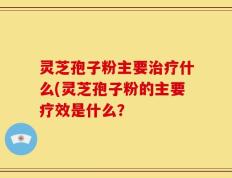 灵芝孢子粉主要治疗什么(灵芝孢子粉的主要疗效是什么？
