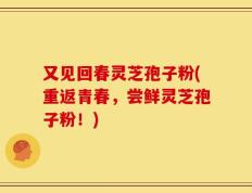 又见回春灵芝孢子粉(重返青春，尝鲜灵芝孢子粉！)