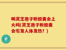 喝灵芝孢子粉胶囊会上火吗(灵芝孢子粉胶囊会引发人体发热？)