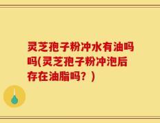 灵芝孢子粉冲水有油吗吗(灵芝孢子粉冲泡后存在油脂吗？)