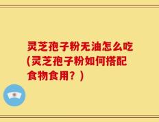 灵芝孢子粉无油怎么吃(灵芝孢子粉如何搭配食物食用？)