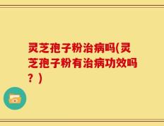 灵芝孢子粉治病吗(灵芝孢子粉有治病功效吗？)