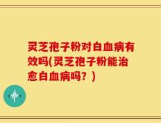 灵芝孢子粉对白血病有效吗(灵芝孢子粉能治愈白血病吗？)