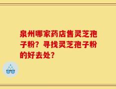 泉州哪家药店售灵芝孢子粉？寻找灵芝孢子粉的好去处？