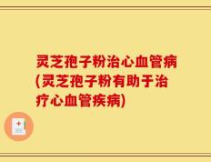 灵芝孢子粉治心血管病(灵芝孢子粉有助于治疗心血管疾病)