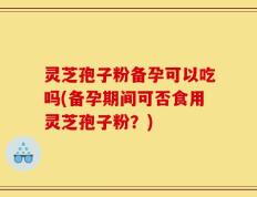 灵芝孢子粉备孕可以吃吗(备孕期间可否食用灵芝孢子粉？)