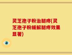 灵芝孢子粉治腿疼(灵芝孢子粉缓解腿疼效果显著)