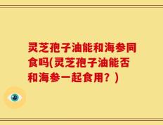 灵芝孢子油能和海参同食吗(灵芝孢子油能否和海参一起食用？)