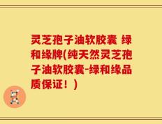 灵芝孢子油软胶囊 绿和缘牌(纯天然灵芝孢子油软胶囊-绿和缘品质保证！)