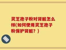 灵芝孢子粉对肾脏怎么样(如何使用灵芝孢子粉保护肾脏？)
