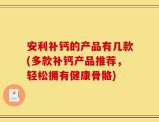 安利补钙的产品有几款(多款补钙产品推荐，轻松拥有健康骨骼)