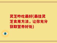 灵芝咋吃最好(最佳灵芝食用方法，让你充分获取营养好处)