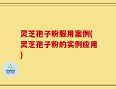 灵芝孢子粉服用案例(灵芝孢子粉的实例应用)