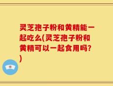 灵芝孢子粉和黄精能一起吃么(灵芝孢子粉和黄精可以一起食用吗？)