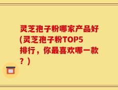 灵芝孢子粉哪家产品好(灵芝孢子粉TOP5排行，你最喜欢哪一款？)