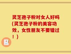 灵芝孢子粉对女人好吗(灵芝孢子粉的美容功效，女性朋友不要错过！)