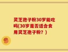 灵芝孢子粉30岁能吃吗(30岁是否适合食用灵芝孢子粉？)
