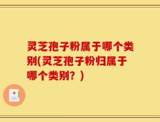 灵芝孢子粉属于哪个类别(灵芝孢子粉归属于哪个类别？)