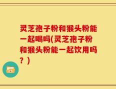 灵芝孢子粉和猴头粉能一起喝吗(灵芝孢子粉和猴头粉能一起饮用吗？)