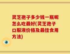 灵芝孢子多少钱一瓶呢怎么吃最好(灵芝孢子口服液价格及最佳食用方法)