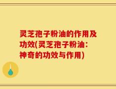 灵芝孢子粉油的作用及功效(灵芝孢子粉油：神奇的功效与作用)